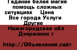 Гадание белая магия помощь сложных ситуациях  › Цена ­ 500 - Все города Услуги » Другие   . Нижегородская обл.,Дзержинск г.